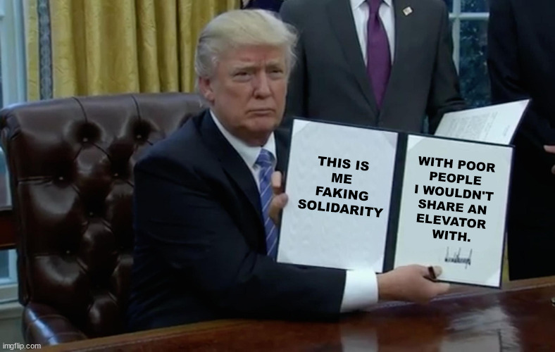 Trump pretends to defend poor people. In fact, he takes their money and gives it to the rich. | WITH POOR 
PEOPLE 
I WOULDN'T 
SHARE AN 
ELEVATOR 
WITH. THIS IS 
ME 
FAKING SOLIDARITY | image tagged in executive order trump,trump,hate,poor people,pretend,snob | made w/ Imgflip meme maker