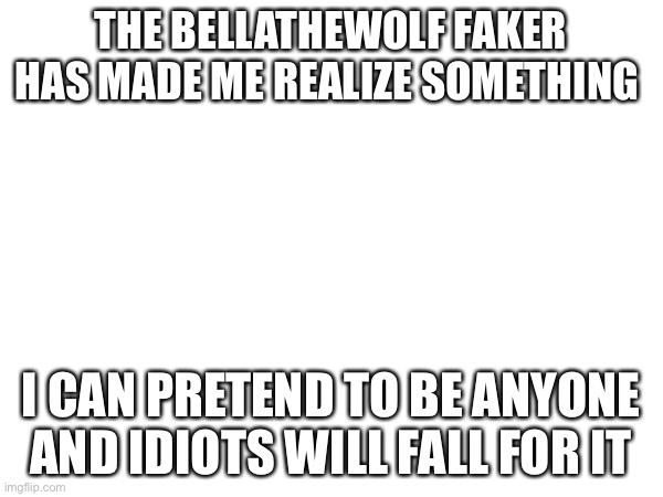 THE BELLATHEWOLF FAKER HAS MADE ME REALIZE SOMETHING; I CAN PRETEND TO BE ANYONE AND IDIOTS WILL FALL FOR IT | made w/ Imgflip meme maker