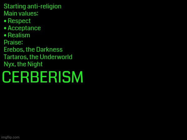 Join us. Praise Darkness. Reject the Holy. | Starting anti-religion
Main values:
• Respect
• Acceptance
• Realism

Praise:
Erebos, the Darkness
Tartaros, the Underworld
Nyx, the Night; CERBERISM | made w/ Imgflip meme maker