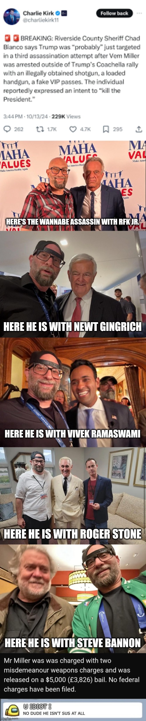 Fake news or false flag? | HERE'S THE WANNABE ASSASSIN WITH RFK JR. HERE HE IS WITH NEWT GINGRICH; HERE HE IS WITH VIVEK RAMASWAMI; HERE HE IS WITH ROGER STONE; HERE HE IS WITH STEVE BANNON | image tagged in vem miller,crazy republicans,weekly trump assassination attempt | made w/ Imgflip meme maker