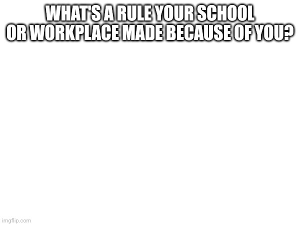 WHAT'S A RULE YOUR SCHOOL OR WORKPLACE MADE BECAUSE OF YOU? | made w/ Imgflip meme maker