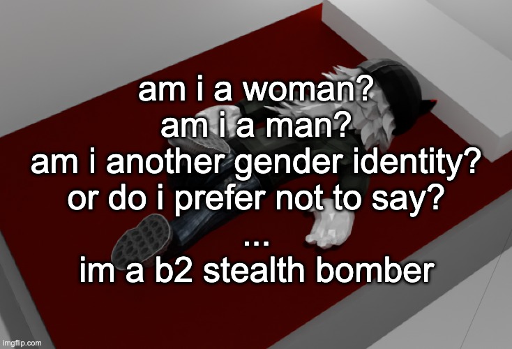 now im drunk as fuck about to pass out | am i a woman?
am i a man?
am i another gender identity?
or do i prefer not to say?
...
im a b2 stealth bomber | image tagged in now im drunk as fuck about to pass out | made w/ Imgflip meme maker