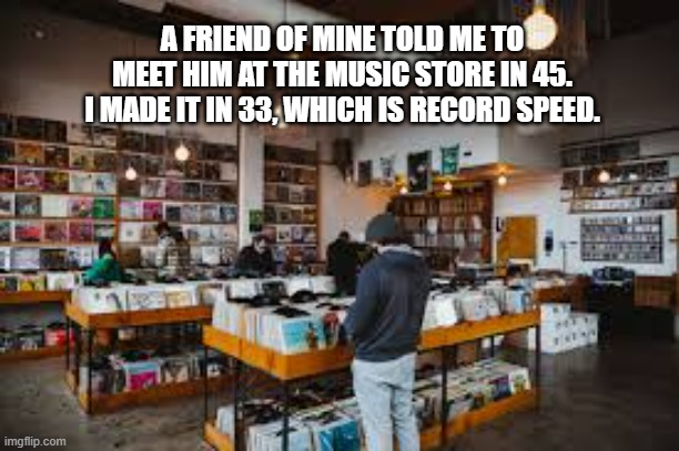 memes by Brad - A friend said to meet him at the music store in 45, I was there in 33 | A FRIEND OF MINE TOLD ME TO MEET HIM AT THE MUSIC STORE IN 45. I MADE IT IN 33, WHICH IS RECORD SPEED. | image tagged in funny,records,speed,playing vinyl records,humor | made w/ Imgflip meme maker