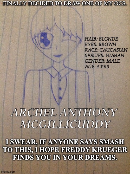 I Will Include The Parents In The Comments (Not Drawn, Though) | FINALLY DECIDED TO DRAW ONE OF MY OCS. HAIR: BLONDE
EYES: BROWN
RACE: CAUCASIAN
SPECIES: HUMAN
GENDER: MALE
AGE: 4 YRS; ARCHEL ANTHONY 
MCGILLICUDDY; I SWEAR, IF ANYONE SAYS SMASH
TO THIS, I HOPE FREDDY KRUEGER
FINDS YOU IN YOUR DREAMS. | image tagged in drawing,my oc,adorable little shit,my art style is diseased af | made w/ Imgflip meme maker