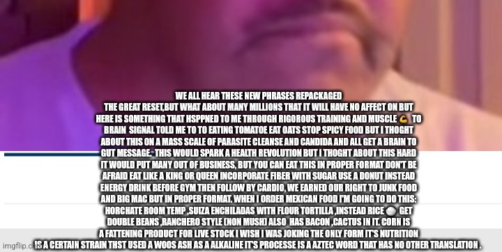 Readers highgest:The great eatset could a health revolution boost the service and hospitality industry? | WE ALL HEAR THESE NEW PHRASES REPACKAGED THE GREAT RESET,BUT WHAT ABOUT MANY MILLIONS THAT IT WILL HAVE NO AFFECT ON BUT HERE IS SOMETHING THAT HSPPNED TO ME THROUGH RIGOROUS TRAINING AND MUSCLE 💪  TO BRAIN  SIGNAL TOLD ME TO TO EATING TOMATOE EAT OATS STOP SPICY FOOD BUT I THOGHT ABOUT THIS ON A MASS SCALE OF PARASITE CLEANSE AND CANDIDA AND ALL GET A BRAIN TO GUT MESSAGE.  THIS WOULD SPARK A HEALTH REVOLUTION BUT I THOGHT ABOUT THIS HARD IT WOULD PUT MANY OUT OF BUSINESS, BUT YOU CAN EAT THIS IN PROPER FORMAT DON'T BE AFRAID EAT LIKE A KING OR QUEEN INCORPORATE FIBER WITH SUGAR USE A DONUT INSTEAD ENERGY DRINK BEFORE GYM THEN FOLLOW BY CARDIO, WE EARNED OUR RIGHT TO JUNK FOOD AND BIG MAC BUT IN PROPER FORMAT. WHEN I ORDER MEXICAN FOOD I'M GOING TO DO THIS: HORCHATE ROOM TEMP ,SUIZA ENCHILADAS WITH FLOUR TORTILLA ,INSTEAD RICE 🍚  GET DOUBLE BEANS ,RANCHERO STYLE (NON MUSH) ALSO  HAS BACON ,CACTUS IN IT. CORN IS A FATTENING PRODUCT FOR LIVE STOCK I WISH I WAS JOKING THE ONLY FORM IT'S NUTRITION IS A CERTAIN STRAIN THST USED A WOOS ASH AS A ALKALINE IT'S PROCESSE IS A AZTEC WORD THAT HAS NO OTHER TRANSLATION . | image tagged in food,fastfood,art,toofunny,dine | made w/ Imgflip meme maker