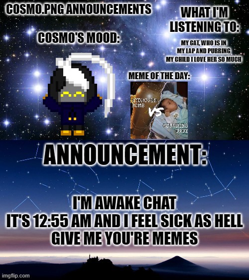 euuuuuuuuughhhhhhh ima tired and I have so much to do and I hate it | MY CAT, WHO IS IN MY LAP AND PURRING
MY CHILD I LOVE HER SO MUCH; I'M AWAKE CHAT
IT'S 12:55 AM AND I FEEL SICK AS HELL
GIVE ME YOU'RE MEMES | image tagged in cosmo png announcement template | made w/ Imgflip meme maker