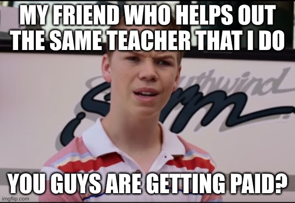 You Guys are Getting Paid | MY FRIEND WHO HELPS OUT THE SAME TEACHER THAT I DO; YOU GUYS ARE GETTING PAID? | image tagged in you guys are getting paid | made w/ Imgflip meme maker