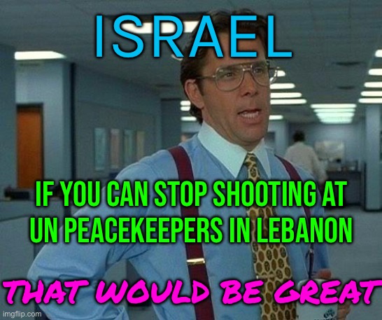 If You Can Stop Shooting At UN Peacekeepers In Lebanon | ISRAEL; IF YOU CAN STOP SHOOTING AT
UN PEACEKEEPERS IN LEBANON; THAT WOULD BE GREAT | image tagged in memes,that would be great,middle east,genocide,palestine,world war 3 | made w/ Imgflip meme maker