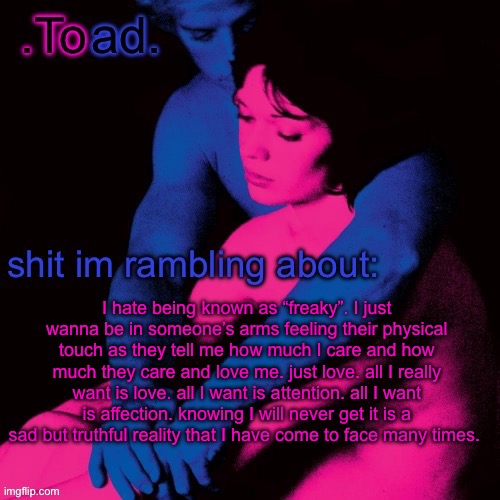 is it to much to ask for? | I hate being known as “freaky”. I just wanna be in someone’s arms feeling their physical touch as they tell me how much I care and how much they care and love me. just love. all I really want is love. all I want is attention. all I want is affection. knowing I will never get it is a sad but truthful reality that I have come to face many times. | image tagged in toad | made w/ Imgflip meme maker