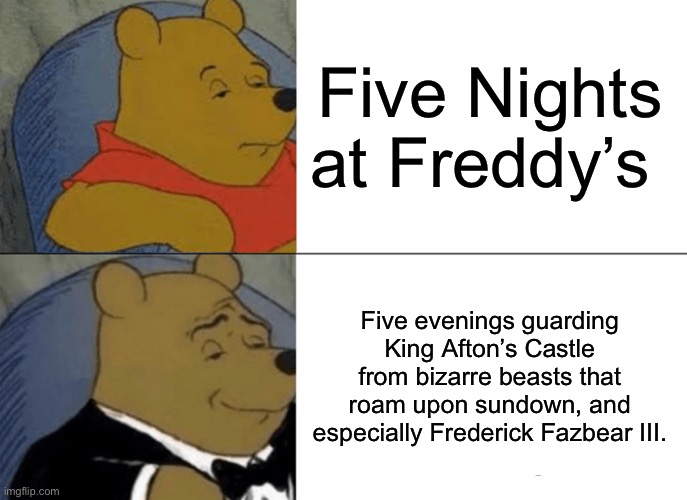 Tuxedo Winnie The Pooh | Five Nights at Freddy’s; Five evenings guarding King Afton’s Castle from bizarre beasts that roam upon sundown, and especially Frederick Fazbear III. | image tagged in memes,tuxedo winnie the pooh | made w/ Imgflip meme maker