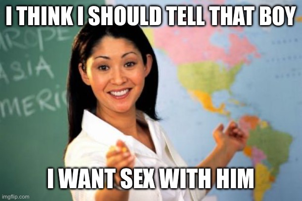 Unhelpful High School Teacher Meme | I THINK I SHOULD TELL THAT BOY I WANT SEX WITH HIM | image tagged in memes,unhelpful high school teacher | made w/ Imgflip meme maker