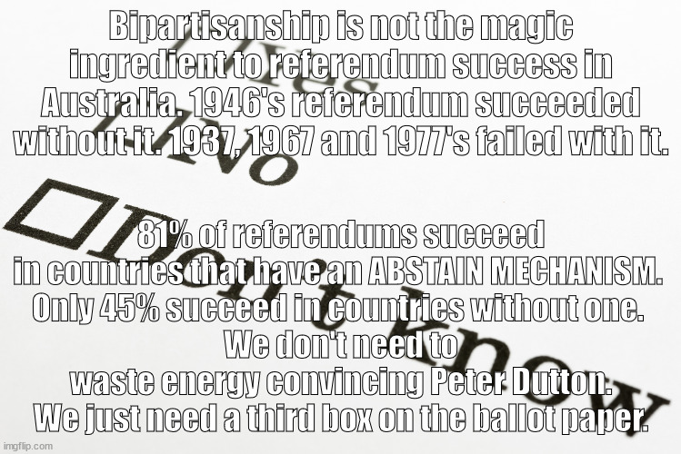 Australian Referendums -The key to Success | Bipartisanship is not the magic ingredient to referendum success in Australia. 1946's referendum succeeded without it. 1937, 1967 and 1977's failed with it. 81% of referendums succeed in countries that have an ABSTAIN MECHANISM. 
Only 45% succeed in countries without one. 
We don't need to waste energy convincing Peter Dutton. We just need a third box on the ballot paper. | image tagged in abstain mechanism,bipartisanship | made w/ Imgflip meme maker