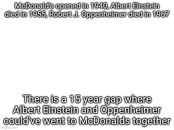McDonald's opened in 1940, Albert Einstein died in 1955, Robert J. Oppenheimer died in 1967; There is a 15 year gap where Albert Einstein and Oppenheimer could've went to McDonalds together | made w/ Imgflip meme maker