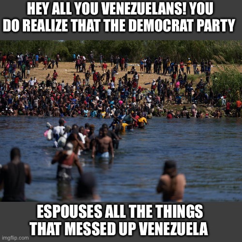 Illegals invading the border | HEY ALL YOU VENEZUELANS! YOU DO REALIZE THAT THE DEMOCRAT PARTY; ESPOUSES ALL THE THINGS THAT MESSED UP VENEZUELA | image tagged in illegals invading the border | made w/ Imgflip meme maker