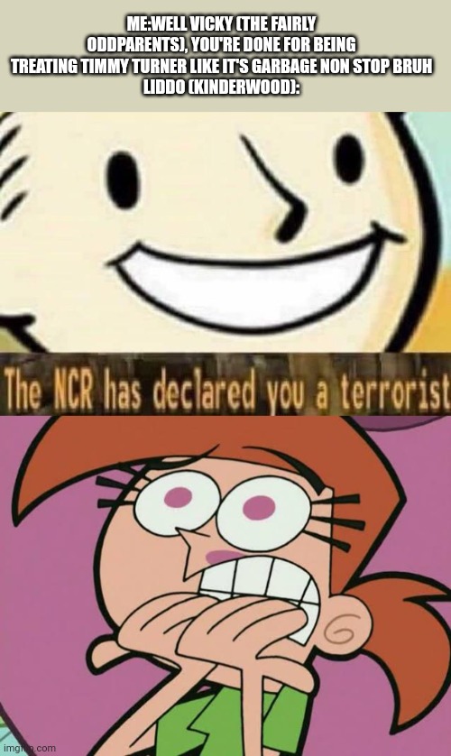 Liddo (Kinderwood) said the NCR has declared Vicky (The Fairly Oddparents) a terrorist | ME:WELL VICKY (THE FAIRLY ODDPARENTS), YOU'RE DONE FOR BEING TREATING TIMMY TURNER LIKE IT'S GARBAGE NON STOP BRUH
LIDDO (KINDERWOOD): | image tagged in the ncr has declared you a terrorist,the fairly oddparents,meme,mason velez,kinderwood,roleplaying | made w/ Imgflip meme maker