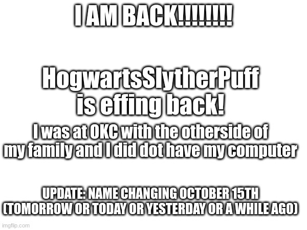 IM BACK BOIIIIIIIIIIIIIII | I AM BACK!!!!!!!! HogwartsSlytherPuff is effing back! I was at OKC with the otherside of my family and I did dot have my computer; UPDATE: NAME CHANGING OCTOBER 15TH (TOMORROW OR TODAY OR YESTERDAY OR A WHILE AGO) | image tagged in boi i'm back | made w/ Imgflip meme maker