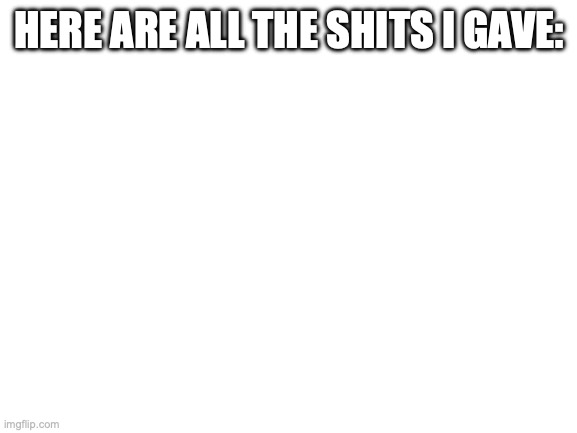 Blank White Template | HERE ARE ALL THE SHITS I GAVE: | image tagged in blank white template | made w/ Imgflip meme maker
