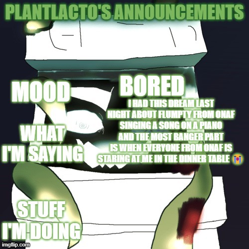 plantlacto announcement template | BORED; I HAD THIS DREAM LAST NIGHT ABOUT FLUMPTY FROM ONAF SINGING A SONG ON A PIANO AND THE MOST BANGER PART
IS WHEN EVERYONE FROM ONAF IS STARING AT ME IN THE DINNER TABLE 😭 | image tagged in plantlacto announcement template | made w/ Imgflip meme maker