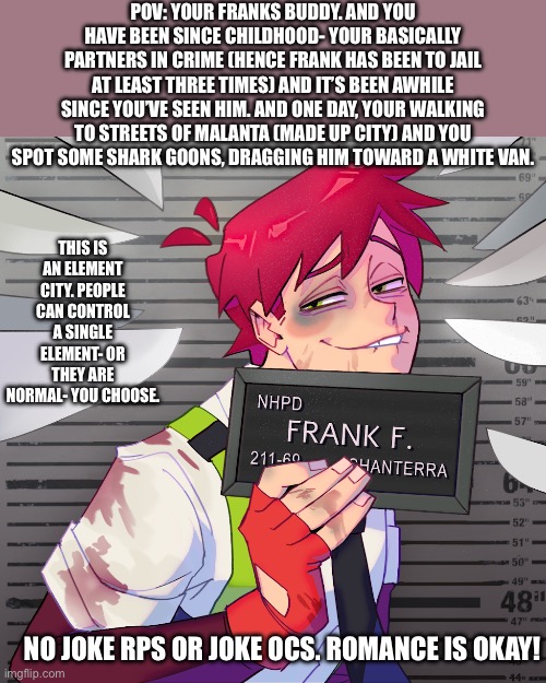 Fire for Hire rp! (Day 2 of posting my fav fandoms) | POV: YOUR FRANKS BUDDY. AND YOU HAVE BEEN SINCE CHILDHOOD- YOUR BASICALLY PARTNERS IN CRIME (HENCE FRANK HAS BEEN TO JAIL AT LEAST THREE TIMES) AND IT’S BEEN AWHILE SINCE YOU’VE SEEN HIM. AND ONE DAY, YOUR WALKING TO STREETS OF MALANTA (MADE UP CITY) AND YOU SPOT SOME SHARK GOONS, DRAGGING HIM TOWARD A WHITE VAN. THIS IS AN ELEMENT CITY. PEOPLE CAN CONTROL A SINGLE ELEMENT- OR THEY ARE NORMAL- YOU CHOOSE. NO JOKE RPS OR JOKE OCS. ROMANCE IS OKAY! | image tagged in idk | made w/ Imgflip meme maker