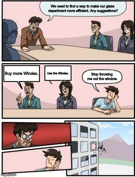 Boardroom Meeting Suggestion | We need to find a way to make our glass department more efficient. Any suggestions? Buy more Windex. Stop throwing me out the window. Use th | image tagged in boardroom meeting suggestion | made w/ Imgflip meme maker