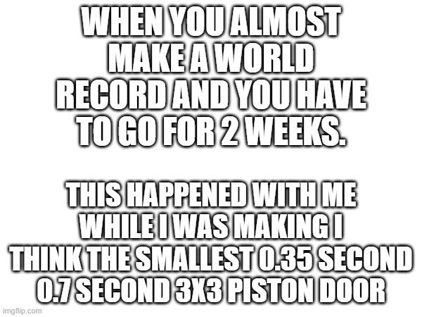 WHEN YOU ALMOST MAKE A WORLD RECORD AND YOU HAVE TO GO FOR 2 WEEKS. THIS HAPPENED WITH ME WHILE I WAS MAKING I THINK THE SMALLEST 0.35 SECOND 0.7 SECOND 3X3 PISTON DOOR | made w/ Imgflip meme maker