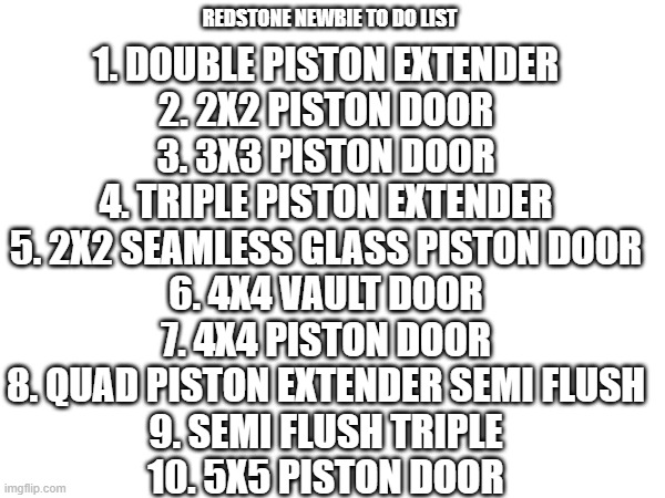 1. DOUBLE PISTON EXTENDER
2. 2X2 PISTON DOOR
3. 3X3 PISTON DOOR
4. TRIPLE PISTON EXTENDER
5. 2X2 SEAMLESS GLASS PISTON DOOR
6. 4X4 VAULT DOOR
7. 4X4 PISTON DOOR
8. QUAD PISTON EXTENDER SEMI FLUSH
9. SEMI FLUSH TRIPLE
10. 5X5 PISTON DOOR; REDSTONE NEWBIE TO DO LIST | made w/ Imgflip meme maker