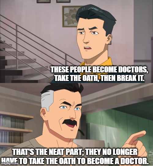 That's the neat part, you don't | THESE PEOPLE BECOME DOCTORS, TAKE THE OATH, THEN BREAK IT. THAT'S THE NEAT PART; THEY NO LONGER HAVE TO TAKE THE OATH TO BECOME A DOCTOR. | image tagged in that's the neat part you don't | made w/ Imgflip meme maker