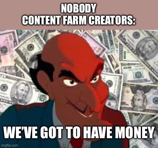 We got to have money | NOBODY
CONTENT FARM CREATORS:; WE’VE GOT TO HAVE MONEY | image tagged in we got to have money | made w/ Imgflip meme maker