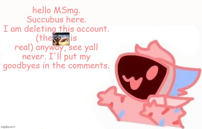 bye | hello MSmg. Succubus here.
I am deleting this account. (the       is real) anyway, see yall never. I'll put my goodbyes in the comments. | image tagged in teh x protogen 3 | made w/ Imgflip meme maker
