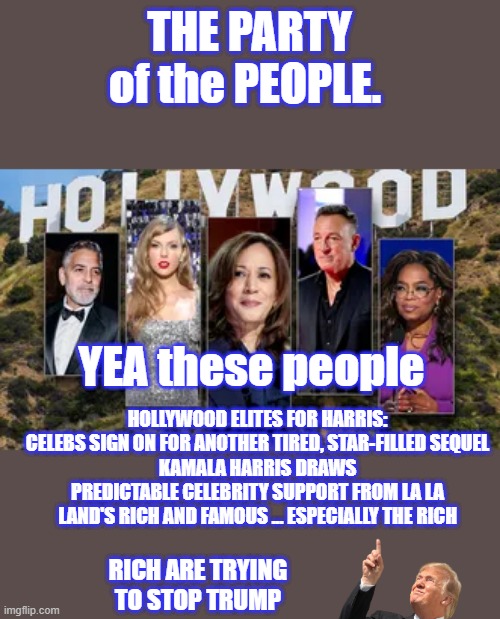 DEMrat lie is DEAD , party of the people my ass. | THE PARTY of the PEOPLE. YEA these people; HOLLYWOOD ELITES FOR HARRIS: CELEBS SIGN ON FOR ANOTHER TIRED, STAR-FILLED SEQUEL
KAMALA HARRIS DRAWS PREDICTABLE CELEBRITY SUPPORT FROM LA LA LAND'S RICH AND FAMOUS ... ESPECIALLY THE RICH; RICH ARE TRYING TO STOP TRUMP | made w/ Imgflip meme maker