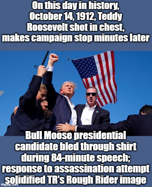 On this day in history, October 14, 1912, Teddy Roosevelt shot in chest, makes campaign stop minutes later; Bull Moose presidential candidate bled through shirt during 84-minute speech; response to assassination attempt solidified TR's Rough Rider image | made w/ Imgflip meme maker