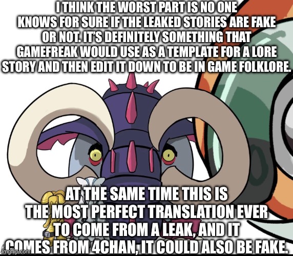 The leaked stories are still up in the air on whether their fake or real. | I THINK THE WORST PART IS NO ONE KNOWS FOR SURE IF THE LEAKED STORIES ARE FAKE OR NOT. IT’S DEFINITELY SOMETHING THAT GAMEFREAK WOULD USE AS A TEMPLATE FOR A LORE STORY AND THEN EDIT IT DOWN TO BE IN GAME FOLKLORE. AT THE SAME TIME THIS IS THE MOST PERFECT TRANSLATION EVER TO COME FROM A LEAK, AND IT COMES FROM 4CHAN, IT COULD ALSO BE FAKE. | made w/ Imgflip meme maker