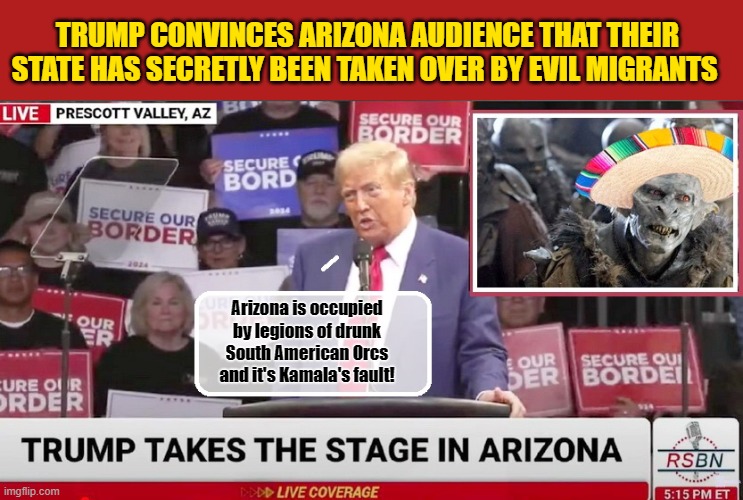 Trump loses it and promises to give them back their freedom and lives against this 'invisible' enemy | TRUMP CONVINCES ARIZONA AUDIENCE THAT THEIR STATE HAS SECRETLY BEEN TAKEN OVER BY EVIL MIGRANTS; Arizona is occupied by legions of drunk South American Orcs and it's Kamala's fault! | image tagged in donald trump memes,donald trump the clown,donald trump is an idiot,political humor | made w/ Imgflip meme maker