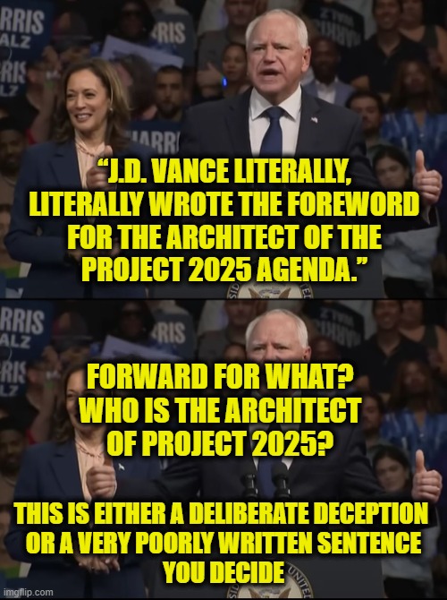 Is Walz just a knucklehead? | “J.D. VANCE LITERALLY,
LITERALLY WROTE THE FOREWORD
FOR THE ARCHITECT OF THE
PROJECT 2025 AGENDA.”; FORWARD FOR WHAT?
WHO IS THE ARCHITECT
OF PROJECT 2025? THIS IS EITHER A DELIBERATE DECEPTION 
OR A VERY POORLY WRITTEN SENTENCE
YOU DECIDE | made w/ Imgflip meme maker