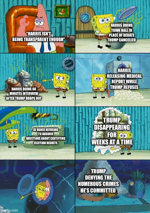 Every accusation is a confession | HARRIS DOING TOWN HALL IN PLACE OF DEBATE TRUMP CANCELLED; “HARRIS ISN’T BEING TRANSPARENT ENOUGH”; HARRIS RELEASING MEDICAL REPORT WHILE TRUMP REFUSES; HARRIS DOING 60 MINUTES INTERVIEW AFTER TRUMP DROPS OUT; TRUMP DISAPPEARING FOR WEEKS AT A TIME; JD VANCE REFUSING TO ANSWER QUESTIONS ABOUT CERTIFYING ELECTION RESULTS; TRUMP DENYING THE NUMEROUS CRIMES HE’S COMMITTED | image tagged in spongebob shows patrick garbage,donald trump,kamala harris | made w/ Imgflip meme maker
