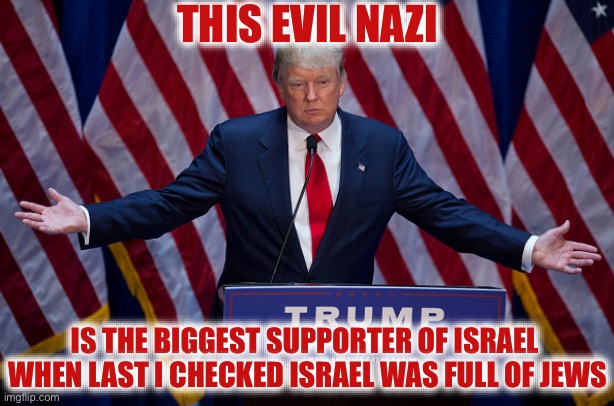 Donald Trump | THIS EVIL NAZI; IS THE BIGGEST SUPPORTER OF ISRAEL  WHEN LAST I CHECKED ISRAEL WAS FULL OF JEWS | image tagged in donald trump,nazi,jewish,israel,stupid liberals,liberal hypocrisy | made w/ Imgflip meme maker