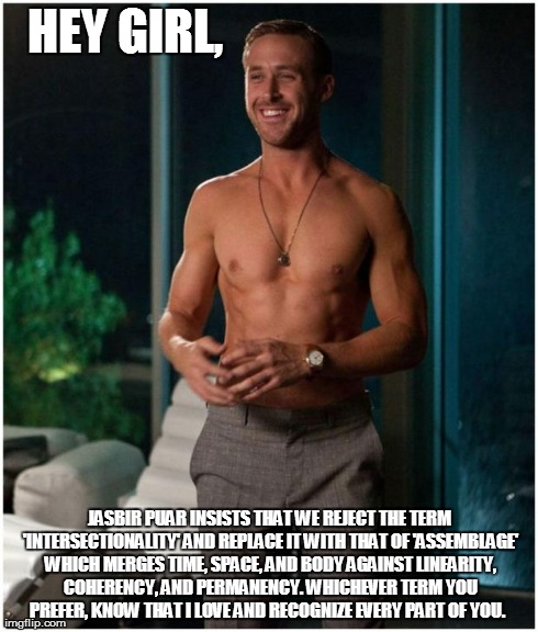 HEY GIRL, JASBIR PUAR INSISTS THAT WE REJECT THE TERM 'INTERSECTIONALITY' AND REPLACE IT WITH THAT OF 'ASSEMBLAGE' WHICH MERGES TIME, SPACE, | image tagged in ryan gosling go home girl | made w/ Imgflip meme maker