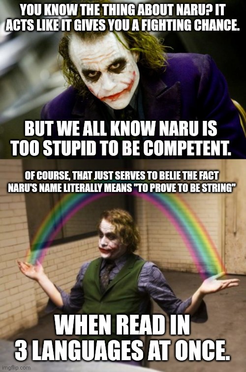 YOU KNOW THE THING ABOUT NARU? IT ACTS LIKE IT GIVES YOU A FIGHTING CHANCE. BUT WE ALL KNOW NARU IS TOO STUPID TO BE COMPETENT. OF COURSE, THAT JUST SERVES TO BELIE THE FACT NARU'S NAME LITERALLY MEANS "TO PROVE TO BE STRING"; WHEN READ IN 3 LANGUAGES AT ONCE. | image tagged in why so serious joker,memes,joker rainbow hands | made w/ Imgflip meme maker