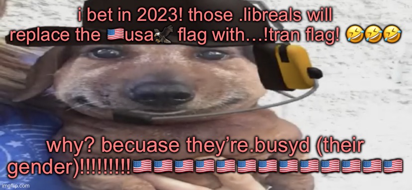 chucklenuts | i bet in 2023! those .libreals will replace the 🇺🇸usa🦅 flag with…!tran flag! 🤣🤣🤣; why? becuase they’re.busyd (their gender)!!!!!!!!!🇺🇸🇺🇸🇺🇸🇺🇸🇺🇸🇺🇸🇺🇸🇺🇸🇺🇸🇺🇸🇺🇸🇺🇸🇺🇸 | image tagged in chucklenuts | made w/ Imgflip meme maker