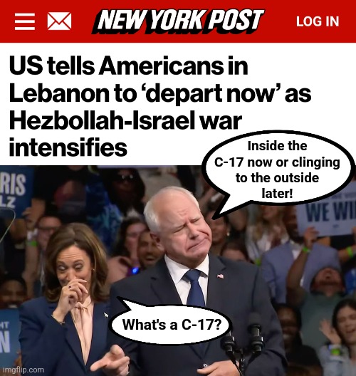 Failed Biden-Harris foreign policies: Americans flee from yet another country | Inside the
C-17 now or clinging
to the outside
later! What's a C-17? | image tagged in tim walz and kamala harris,memes,democrats,lebanon,evacuation,failed foreign policies | made w/ Imgflip meme maker