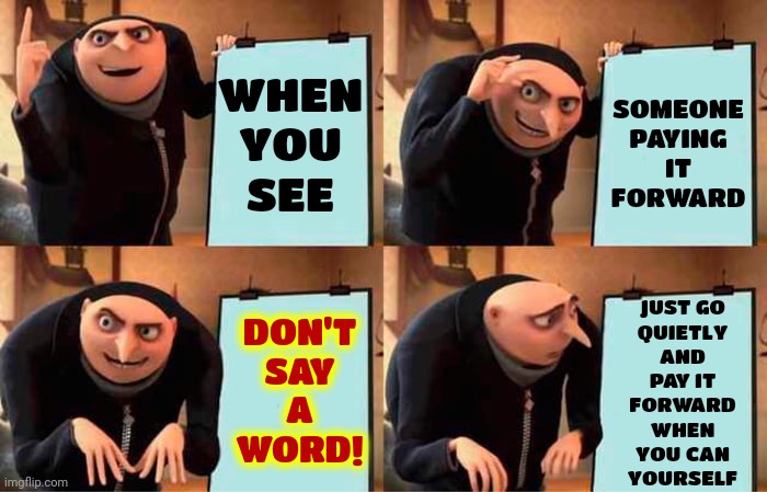 In The Time Of Zero Privacy U Think Everyone's Trying 2 Go Viral But UR WRONG! Just Shut Up. Not Everyone Is Trying 2 Be Seen! | WHEN
YOU
SEE; SOMEONE
PAYING
IT
FORWARD; JUST GO
QUIETLY
AND
PAY IT FORWARD
WHEN YOU CAN
YOURSELF; DON'T
SAY
A
WORD! | image tagged in memes,gru's plan,a helping hand,pay it forward,be kind,shhhh | made w/ Imgflip meme maker