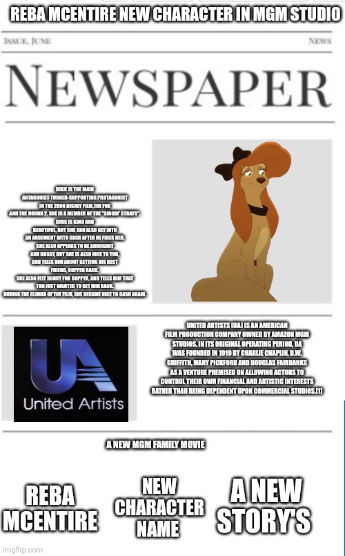 Reba McEntire New Character In MGM Studio | REBA MCENTIRE NEW CHARACTER IN MGM STUDIO; DIXIE IS THE MAIN ANTAGONIST-TURNED-SUPPORTING PROTAGONIST IN THE 2006 DISNEY FILM,THE FOX AND THE HOUND 2. SHE IS A MEMBER OF THE "SINGIN' STRAYS".
DIXIE IS KIND AND BEAUTIFUL, BUT SHE CAN ALSO GET INTO AN ARGUMENT WITH CASH AFTER HE FIRES HER.
SHE ALSO APPEARS TO BE ARROGANT AND BOSSY, BUT SHE IS ALSO NICE TO TOD, AND TELLS HIM ABOUT GETTING HIS BEST FRIEND, COPPER BACK.
SHE ALSO FELT SORRY FOR COPPER, AND TELLS HIM THAT TOD JUST WANTED TO GET HIM BACK.
DURING THE CLIMAX OF THE FILM, SHE BECAME NICE TO CASH AGAIN. UNITED ARTISTS (UA) IS AN AMERICAN FILM PRODUCTION COMPANY OWNED BY AMAZON MGM STUDIOS. IN ITS ORIGINAL OPERATING PERIOD, UA WAS FOUNDED IN 1919 BY CHARLIE CHAPLIN, D.W. GRIFFITH, MARY PICKFORD AND DOUGLAS FAIRBANKS AS A VENTURE PREMISED ON ALLOWING ACTORS TO CONTROL THEIR OWN FINANCIAL AND ARTISTIC INTERESTS RATHER THAN BEING DEPENDENT UPON COMMERCIAL STUDIOS.[1]; A NEW MGM FAMILY MOVIE; A NEW STORY'S; NEW CHARACTER NAME; REBA MCENTIRE | image tagged in blank newspaper,united artists,the fox and the hound 2,reba mcentire,mgm,disney | made w/ Imgflip meme maker