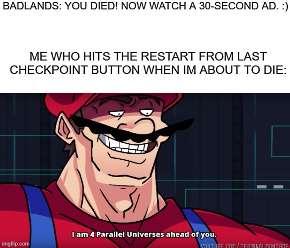 I get too many ads in BADLANDS (The Mobile Game(Look It Up!)) | BADLANDS: YOU DIED! NOW WATCH A 30-SECOND AD. :); ME WHO HITS THE RESTART FROM LAST CHECKPOINT BUTTON WHEN IM ABOUT TO DIE: | image tagged in mario i am four parallel universes ahead of you,badlands,relatable,memes | made w/ Imgflip meme maker