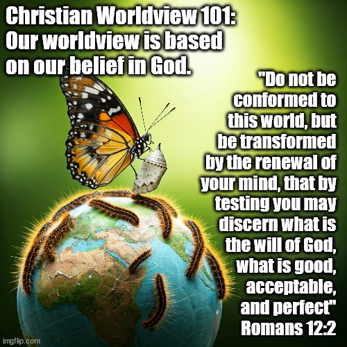 Our Christian Worldview | Christian Worldview 101: 
Our worldview is based 
on our belief in God. "Do not be 
conformed to 
this world, but 
be transformed 
by the renewal of 
your mind, that by 
testing you may 
discern what is 
the will of God, 
what is good, 
acceptable, 
and perfect" 
Romans 12:2 | image tagged in god religion universe | made w/ Imgflip meme maker