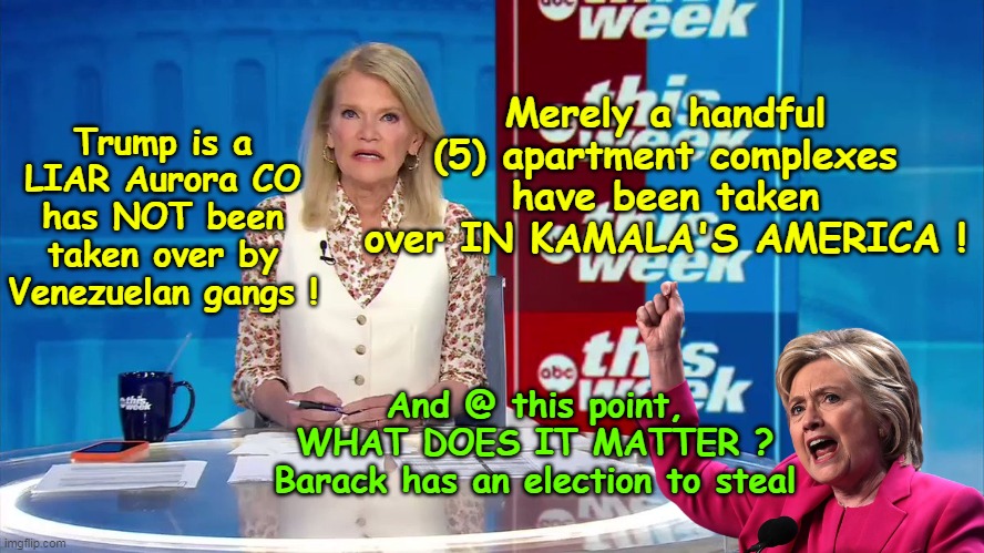 Trump exaggerating THAT IS WHAT THEY ARE WORRIED ABOUT ! | Merely a handful (5) apartment complexes have been taken over IN KAMALA'S AMERICA ! Trump is a LIAR Aurora CO has NOT been taken over by Venezuelan gangs ! And @ this point, WHAT DOES IT MATTER ?
Barack has an election to steal | image tagged in martha raddatz aurora trump meme | made w/ Imgflip meme maker