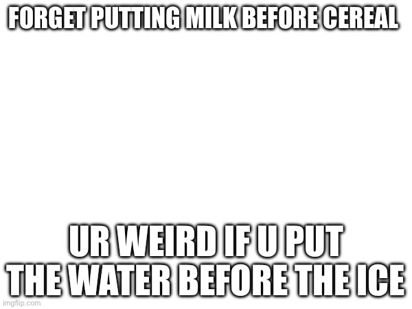 E  IDK why I made this | FORGET PUTTING MILK BEFORE CEREAL; UR WEIRD IF U PUT THE WATER BEFORE THE ICE | image tagged in oh wow are you actually reading these tags | made w/ Imgflip meme maker
