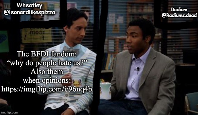 All I did was dislike a character and I get spammed | The BFDI fandom: “why do people hate us?”
Also them when opinions:
https://imgflip.com/i/96nq4b | image tagged in radium and wheatley shared template | made w/ Imgflip meme maker