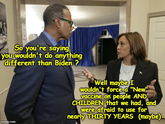 FINALLY an answer to that question | So you're saying you wouldn't do anything different than Biden ? Well maybe I wouldn't force a "New" vaccine on people AND CHILDREN that we had, and were afraid to use for nearly THIRTY YEARS  (maybe) | image tagged in kamala different from biden question meme | made w/ Imgflip meme maker