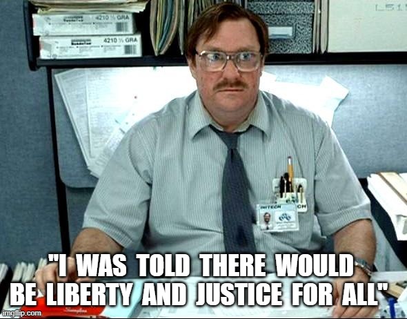 I Was Scammed! | "I  WAS  TOLD  THERE  WOULD  BE  LIBERTY  AND  JUSTICE  FOR  ALL" | image tagged in memes,i was told there would be | made w/ Imgflip meme maker