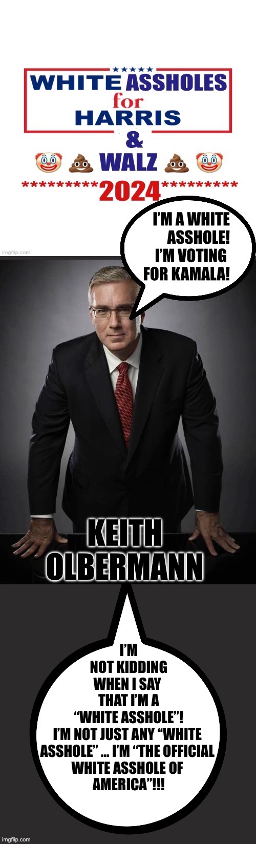 I’M NOT KIDDING WHEN I SAY 
THAT I’M A “WHITE ASSHOLE”!
I’M NOT JUST ANY “WHITE 
ASSHOLE” … I’M “THE OFFICIAL 
WHITE ASSHOLE OF 
AMERICA”!!! | made w/ Imgflip meme maker